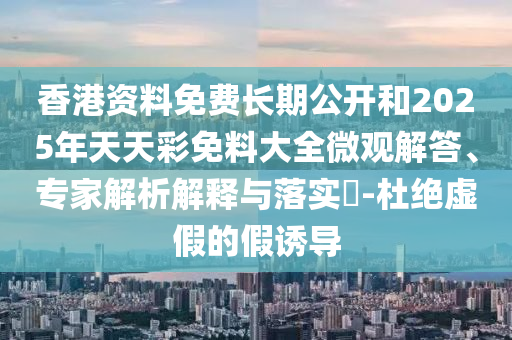 香港資料免費長期公開和2025年天天彩免料大全微觀解答、專家解析解釋與落實?-杜絕虛假的假誘導